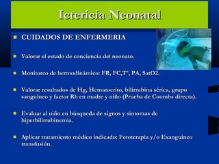 Ictericia Neonatal CUIDADOS DE ENFERMERIA Valorar el estado de conciencia del neonato. Monitoreo de hermodinámico: FR, FC,Tº, PA, SatO2. Valorar resultados de Hg, Hematocrito, bilirrubina sérica, grupo sanguíneo y factor Rh en madre y niño (Prueba de Coombs directa). Evaluar al niño en búsqueda de signos y síntomas de hiperbilirrubinemia. Aplicar tratamiento médico indicado: Fototerapia y/o Exanguineo transfusión. 
