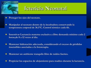 Ictericia Neonatal Proteger los ojos del neonato. Manipular al neonato dentro de la incubadora conservando la temperatura corporal de 36.5ºC. Control térmico cada 6h. Insentivar Lactancia materna exclusiva a libre demanda mínimo cada 2 horas,de 8 a 12 veces al día. Mantener hidratación adecuada, considerando el exceso de pérdidas insensibles asociadas a la fototerapia. Mantener un ambiente tranquilo libre de ruidos fuertes.  Propiciar los espacios de alojamiento para madres durante la lactancia. 