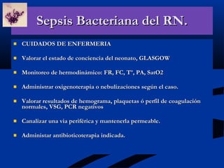 Sepsis Bacteriana del RN. CUIDADOS DE ENFERMERIA Valorar el estado de conciencia del neonato, GLASGOW Monitoreo de hermodinámico: FR, FC, Tº, PA, SatO2 Administrar oxigenoterapia o nebulizaciones según el caso. Valorar resultados de hemograma, plaquetas ó perfil de coagulación normales, VSG, PCR negativos Canalizar una via periférica y mantenerla permeable. Administar antibioticoterapia indicada. 