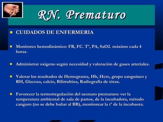 RN. Prematuro CUIDADOS DE ENFERMERIA Monitoreo hemodinámico: FR, FC. Tº, PA, SaO2. máximo cada 4 horas. Administrar oxigeno según necesidad y valoración de gases arteriales. Valorar los resultados de Hemograma, Hb, Hcto, grupo sanguíneo y RH, Glucosa, calcio, Bilirrubina, Radiografía de tórax. Favorecer la termorregulación del neonato prematuro: ver la temperatura ambiental de sala de partos, de la incubadora, método canguro (no se debe bañar al BB), monitorear la tº de la incubaora. 