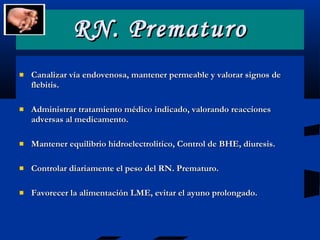RN. Prematuro Canalizar vía endovenosa, mantener permeable y valorar signos de flebitis. Administrar tratamiento médico indicado, valorando reacciones adversas al medicamento. Mantener equilibrio hidroelectrolitico, Control de BHE, diuresis. Controlar diariamente el peso del RN. Prematuro. Favorecer la alimentación LME, evitar el ayuno prolongado. 