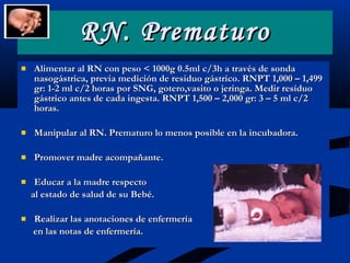Alimentar al RN con peso < 1000g 0.5ml c/3h a través de sonda nasogástrica, previa medición de residuo gástrico. RNPT 1,000 – 1,499 gr: 1-2 ml c/2 horas por SNG, gotero,vasito o jeringa. Medir resíduo gástrico antes de cada ingesta. RNPT 1,500 – 2,000 gr: 3 – 5 ml c/2 horas. Manipular al RN. Prematuro lo menos posible en la incubadora. Promover madre acompañante. Educar a la madre respecto  al estado de salud de su Bebé. Realizar las anotaciones de enfermería  en las notas de enfermería. RN. Prematuro 