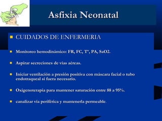 Asfixia Neonatal CUIDADOS DE ENFERMERIA Monitoreo hemodinámico: FR, FC, Tº, PA, SaO2. Aspirar secreciones de vías aéreas. Iniciar ventilación a presión positiva con máscara facial o tubo endotraqueal si fuera necesario. Oxigenoterapia para mantener saturación entre 88 a 95%.  canalizar vía periférica y mantenerla permeable . 