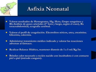 Asfixia Neonatal Valorar resultados de Hemograma, Hg, Hcto, Grupo sanguíneo y Rh.Análisis de gases arteriales (1º hora y luego, según el caso), Rx toracoabdominal, ecografia cerebral. Valorar el perfil de coagulación. Electrolitos séricos, urea, creatinina. Glicemia, calcemia. Administrar tratamiento médico indicado y valorar las reacciones adversas al fármaco. Realizar Balance Hídrico, mantener diuresis de 1 a 5 ml/Kg/hr. Brindar calor necesario a recién nacido con incubadora ó con contacto piel a piel (método canguro). 