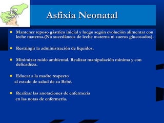 Asfixia Neonatal Mantener reposo gástrico inicial y luego según evolución alimentar con leche materna.(No sucedáneos de leche materna ni sueros glucosados). Restringir la administración de líquidos. Minimizar ruido ambiental. Realizar manipulación mínima y con delicadeza. Educar a la madre respecto  al estado de salud de su Bebé. Realizar las anotaciones de enfermería  en las notas de enfermería. 