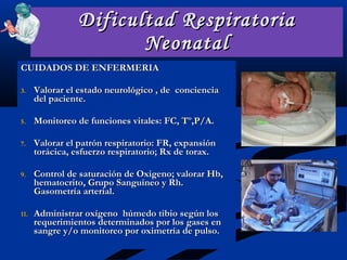 Dificultad Respiratoria Neonatal CUIDADOS DE ENFERMERIA Valorar el estado neurológico , de  conciencia  del paciente. Monitoreo de funciones vitales: FC, Tº,P/A. Valorar el patrón respiratorio: FR, expansión torácica, esfuerzo respiratorio; Rx de torax. Control de saturación de Oxigeno; valorar Hb, hematocrito, Grupo Sanguineo y Rh. Gasometría arterial. Administrar oxígeno  húmedo tibio según los requerimientos determinados por los gases en sangre y/o monitoreo por oximetría de pulso. 