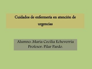 Cuidados de enfermería en atención de
urgencias
Alumno: María Cecilia Echeverría
Profesor: Pilar Pardo.
 