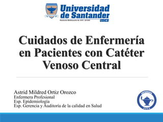 Cuidados de Enfermería
en Pacientes con Catéter
Venoso Central
Astrid Mildred Ortiz Orozco
Enfermera Profesional
Esp. Epidemiología
Esp. Gerencia y Auditoría de la calidad en Salud
 