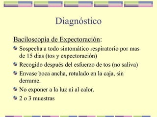 Diagnóstico
Baciloscopía de Expectoración:
Sospecha a todo sintomático respiratorio por mas
de 15 días (tos y expectoración)
Recogido después del esfuerzo de tos (no saliva)
Envase boca ancha, rotulado en la caja, sin
derrame.
No exponer a la luz ni al calor.
2 o 3 muestras
 