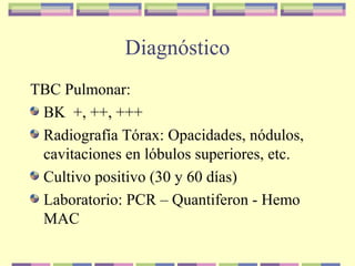Diagnóstico
TBC Pulmonar:
BK +, ++, +++
Radiografía Tórax: Opacidades, nódulos,
cavitaciones en lóbulos superiores, etc.
Cultivo positivo (30 y 60 días)
Laboratorio: PCR – Quantiferon - Hemo
MAC
 