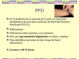 PPD
Es la medición de la reacción de la piel a la inyección
intradérmica de una dosis uniforme de Derivado Proteico
Purificado (P.P.D.)
Indicaciones:
Diferenciar entre reactores y no reactores.
Para una aproximación diagnóstica en niños y adultos.
Para identificar pacientes de alto riesgo de hacer
tuberculosis
Lectura a 48-72 horas
 