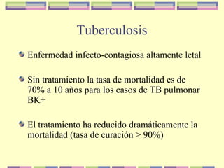 Tuberculosis
Enfermedad infecto-contagiosa altamente letal
Sin tratamiento la tasa de mortalidad es de
70% a 10 años para los casos de TB pulmonar
BK+
El tratamiento ha reducido dramáticamente la
mortalidad (tasa de curación > 90%)
 