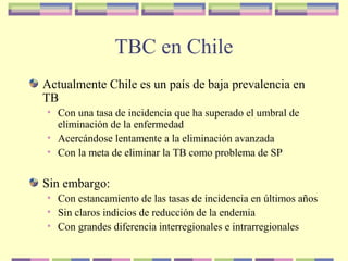 TBC en Chile
Actualmente Chile es un país de baja prevalencia en
TB
• Con una tasa de incidencia que ha superado el umbral de
eliminación de la enfermedad
• Acercándose lentamente a la eliminación avanzada
• Con la meta de eliminar la TB como problema de SP
Sin embargo:
• Con estancamiento de las tasas de incidencia en últimos años
• Sin claros indicios de reducción de la endemia
• Con grandes diferencia interregionales e intrarregionales
 