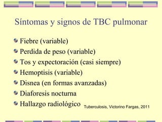 Síntomas y signos de TBC pulmonar
Fiebre (variable)
Perdida de peso (variable)
Tos y expectoración (casi siempre)
Hemoptisis (variable)
Disnea (en formas avanzadas)
Diaforesis nocturna
Hallazgo radiológico Tuberculosis, Victorino Fargas, 2011
 