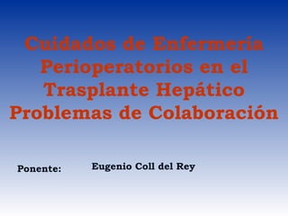 Cuidados de Enfermería
Perioperatorios en el
Trasplante Hepático
Problemas de Colaboración
Ponente: Eugenio Coll del Rey
 