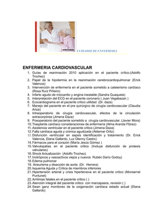 CUIDADOS DE ENFERMERIA




ENFERMERIA CARDIOVASCULAR
 1. Guías de reanimación 2010 aplicación en el paciente crítico.(Adolfo
     Trochez)
 2. Papel de la hipotermia en la reanimación cerebrocardiopulmonar (Erick
     Valencia)
 3. Intervención de enfermería en el paciente sometido a cateterismo cardíaco
     (Rosa Ruíz Piñeiro)
 4. Infarto agudo de miocardio y angina inestable (Sandra Guaqueta)
 5. Interpretación del ECG en el paciente coronario ( Juan Vegabazan )
 6. Ecocardiograma en el paciente critico utilidad (Dr. daza)
 7. Manejo del paciente en el pre quirúrgico de cirugía cardiovascular (Claudia
     Ariza)
 8. Intraoperatorio de cirugía cardiovascular, efectos de la circulación
     extracorpórea (Jimena Daza)
 9. Posoperatorio del paciente sometido a cirugía cardiovascular. (Javier Mora)
 10. Trasplante cardíaco consideraciones de enfermería (Alma Aranda Flórez)
 11. Asistencia ventricular en el paciente critico (Jimena Daza)
 12. Falla cardíaca aguda y crónica agudizada (Aldemar Ortiz)
 13. Disfunción ventricular en sepsis identificación y tratamiento (Dr. Erick
     Valencia, Diana Gallardo, Luz Glenny Castro)
 14. Fármacos para el corazón (María Jesús Gómez )
 15. Valvulopatias en el paciente critico (Incluye disfunción de protesis
     valvulares)
 16. Shock Actualización (Adolfo Trochez)
 17. Inotrópicos y vasoactivos viejos y nuevos Rubén Darío Godoy)
 18. Edema pulmonar
 19. Aneurisma y disección de aorta (Dr. Herrera)
 20. Isquemia Aguda y Critica de miembros inferiores
 21. Hipertensión arterial y crisis hipertensiva en el paciente critico (Monserrat
     Puntunet)
 22. Arritmias fatales en el paciente critico ( )
 23. Atención integral del paciente critico con marcapasos, revisión ( )
 24. Swan ganz monitoreo de la oxigenación cardíaca estado actual (Diana
     Gallardo)
 