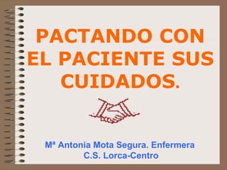 Mª Antonia Mota Segura. Enfermera  C.S. Lorca-Centro PACTANDO CON EL PACIENTE SUS CUIDADOS . 