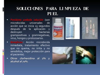 SOLUCIONES PARA LIMPIEZA DE PIEL Povidona yodada solución  (son microbicidas universales de acción que se inicia 15 segundos después de la aplicación y destruyen bacterias grampositivas y gramnegativas, virus, hongos y protozoarios.  Beneficios :  Acción microbicida inmediata, tratamiento efectivo que no quema, no irrita y no sensibiliza, mejor protección para el paciente). Otros clorhexidina al 2% y alcohol al 70%. 