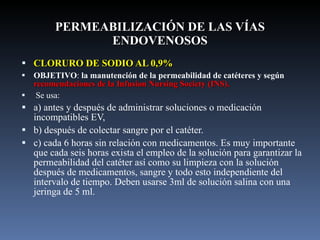 PERMEABILIZACIÓN DE LAS VÍAS ENDOVENOSOS CLORURO DE SODIO AL 0,9% OBJETIVO :  la manutención de la permeabilidad de catéteres y según  recomendaciones de la Infusion Nursing Society (INS).   Se usa: a) antes y después de administrar soluciones o medicación incompatibles EV,  b) después de colectar sangre por el catéter. c) cada 6 horas sin relación con medicamentos. Es muy importante que cada seis horas exista el empleo de la solución para garantizar la permeabilidad del catéter así como su limpieza con la solución después de medicamentos, sangre y todo esto independiente del intervalo de tiempo. Deben usarse 3ml de solución salina con una jeringa de 5 ml.  