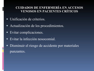CUIDADOS DE ENFERMERÍA EN ACCESOS VENOSOS EN PACIENTES CRÍTICOS Unificación de criterios. Actualización de los procedimientos. Evitar complicaciones. Evitar la infección nosocomial. Disminuir el riesgo de accidente por materiales punzantes. 