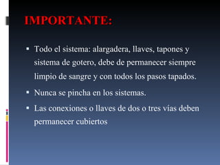IMPORTANTE: Todo el sistema: alargadera, llaves, tapones y sistema de gotero, debe de permanecer siempre limpio de sangre y con todos los pasos tapados . Nunca se pincha en los sistemas . Las conexiones o llaves de dos o tres vías deben permanecer cubiertos 
