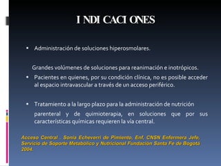 INDICACIONES Administración de soluciones hiperosmolares. Grandes volúmenes de soluciones para reanimación e inotrópicos.  Pacientes en quienes, por su condición clínica, no es posible acceder al espacio intravascular a través de un acceso periférico. Tratamiento a la largo plazo para la administración de nutrición parenteral y de quimioterapia, en soluciones que por sus características químicas requieren la vía central. Acceso Central . Sonia Echeverri de Pimiento, Enf, CNSN Enfermera Jefe, Servicio de Soporte Metabólico y Nutricional Fundación Santa Fe de Bogotá 2004. 
