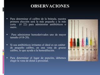 OBSERVACIONES Para determinar el calibre de la bránula, nuestra primera elección será la más pequeña y la más corta  (# 22) para administrar antibióticos o suero. Para administrar hemoderivados uno de mayor tamaño (#18-20).  Si usa antibióticos irritantes el ideal es un catéter  de pequeño calibre, en una vena de grueso calibre, lo que ayuda a la hemodilución. Para determinar el lugar de punción, debemos elegir la vena de distal a proximal. 
