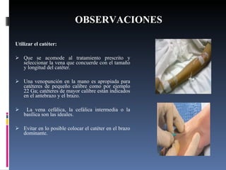 OBSERVACIONES Utilizar el catéter:  Que se acomode al tratamiento prescrito y seleccionar la vena que concuerde con el tamaño y longitud del catéter.   Una venopunción en la mano es apropiada para catéteres de pequeño calibre como por ejemplo 22 Ga; catéteres de mayor calibre están indicados en el antebrazo y el brazo.   La vena cefálica, la cefálica intermedia o la basílica son las ideales.   Evitar en lo posible colocar el catéter en el brazo dominante. 