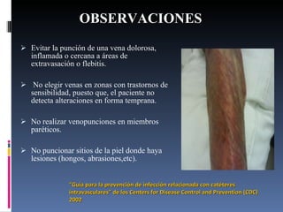 OBSERVACIONES Evitar la punción de una vena dolorosa, inflamada o cercana a áreas de extravasación o flebitis.   No elegir venas en zonas con trastornos de sensibilidad, puesto que, el paciente no detecta alteraciones en forma temprana.   No realizar venopunciones en miembros paréticos.   No puncionar sitios de la piel donde haya lesiones (hongos, abrasiones,etc). “ Guía para la prevención de infección relacionada con catéteres intravasculares” de  los Centers for Disease Control and Prevention  (CDC) 2002 