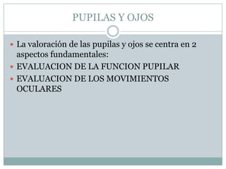 PUPILAS Y OJOS

 La valoración de las pupilas y ojos se centra en 2
  aspectos fundamentales:
 EVALUACION DE LA FUNCION PUPILAR
 EVALUACION DE LOS MOVIMIENTOS
  OCULARES
 