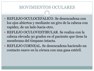 MOVIMIENTOS OCULARES

 REFLEJO OCULOCEFALICO. Se desencadena con
  los ojos abiertos y mediante un giro de la cabeza con
  rapidez, de un lado hacia otro.
 REFLEJO OCULOVESTIBULAR. Se realiza con la
  cabeza elevada 30 grados en el paciente que tiene la
  membrana del tímpano intacta.
 REFLEJO CORNEAL. Se desencadena haciendo un
  contacto suave en la córnea con una gasa estéril.
 