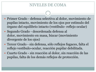 NIVELES DE COMA


 Primer Grado - defensa selectiva al dolor, movimiento de
  pupilas intacto, movimiento de los ojos por estímulo del
  órgano del equilibrio intacto (vestíbulo- reflejo ocular)
 Segundo Grado - desordenada defensa al
  dolor, movimiento en masa, bizcar (movimiento
  divergente de los ojos)
 Tercer Grado - sin defensa, sólo reflejos fugaces, falta el
  reflejo vestíbulo-ocular, reacción pupilar debilitada.
 Cuarto Grado - sin reacción al dolor, sin reacción de las
  pupilas, falta de los demás reflejos de protección.
 
