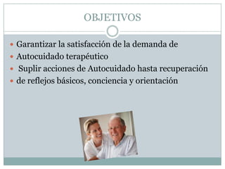 OBJETIVOS

 Garantizar la satisfacción de la demanda de
 Autocuidado terapéutico
 Suplir acciones de Autocuidado hasta recuperación
 de reflejos básicos, conciencia y orientación
 