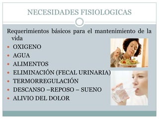 NECESIDADES FISIOLOGICAS

Requerimientos básicos para el mantenimiento de la
  vida
 OXIGENO
 AGUA
 ALIMENTOS
 ELIMINACIÓN (FECAL URINARIA)
 TERMORREGULACIÓN
 DESCANSO –REPOSO – SUENO
 ALIVIO DEL DOLOR
 