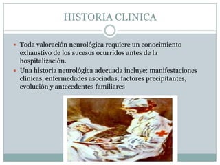 HISTORIA CLINICA

 Toda valoración neurológica requiere un conocimiento
  exhaustivo de los sucesos ocurridos antes de la
  hospitalización.
 Una historia neurológica adecuada incluye: manifestaciones
  clínicas, enfermedades asociadas, factores precipitantes,
  evolución y antecedentes familiares
 