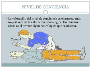 NIVEL DE CONCIENCIA

 La valoración del nivel de conciencia es el aspecto mas
  importante de la valoración neurológica. En muchos
  casos es el primer signo neurológico que se observa.
 