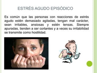 ESTRÉS AGUDO EPISÓDICO
Es común que las personas con reacciones de estrés
agudo estén demasiado agitadas, tengan mal carácter,
sean irritables, ansiosas y estén tensas. Siempre
apuradas, tienden a ser cortantes y a veces su irritabilidad
se transmite como hostilidad.
 