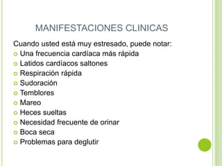 MANIFESTACIONES CLINICAS
Cuando usted está muy estresado, puede notar:
 Una frecuencia cardíaca más rápida
 Latidos cardíacos saltones
 Respiración rápida
 Sudoración
 Temblores
 Mareo
 Heces sueltas
 Necesidad frecuente de orinar
 Boca seca
 Problemas para deglutir
 