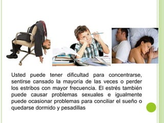 Usted puede tener dificultad para concentrarse,
sentirse cansado la mayoría de las veces o perder
los estribos con mayor frecuencia. El estrés también
puede causar problemas sexuales e igualmente
puede ocasionar problemas para conciliar el sueño o
quedarse dormido y pesadillas
 