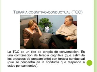 TERAPIA COGNITIVO-CONDUCTUAL (TCC)
La TCC es un tipo de terapia de conversación. Es
una combinación de terapia cognitiva (que estimula
los procesos de pensamiento) con terapia conductual
(que se concentra en la conducta que responde a
estos pensamientos).
 