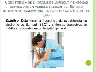 COEXISTENCIA DE SÍNDROME DE BURNOUT Y SÍNTOMAS
DEPRESIVOS EN MÉDICOS RESIDENTES. ESTUDIO
DESCRIPTIVO TRANSVERSAL EN UN HOSPITAL NACIONAL DE
LIMA
Objetivo: Determinar la frecuencia de coexistencia de
síndrome de Burnout (SBO) y síntomas depresivos en
médicos residentes en un hospital general.
 