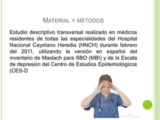 MATERIAL Y MÉTODOS
Estudio descriptivo transversal realizado en médicos
residentes de todas las especialidades del Hospital
Nacional Cayetano Heredia (HNCH) durante febrero
del 2011, utilizando la versión en español del
inventario de Maslach para SBO (MBI) y de la Escala
de depresión del Centro de Estudios Epidemiológicos
(CES-D
 
