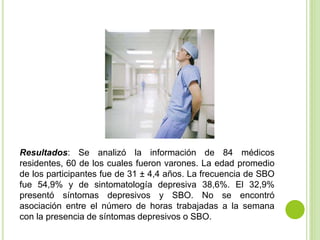 Resultados: Se analizó la información de 84 médicos
residentes, 60 de los cuales fueron varones. La edad promedio
de los participantes fue de 31 ± 4,4 años. La frecuencia de SBO
fue 54,9% y de sintomatología depresiva 38,6%. El 32,9%
presentó síntomas depresivos y SBO. No se encontró
asociación entre el número de horas trabajadas a la semana
con la presencia de síntomas depresivos o SBO.
 