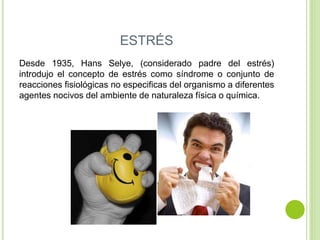 ESTRÉS
Desde 1935, Hans Selye, (considerado padre del estrés)
introdujo el concepto de estrés como síndrome o conjunto de
reacciones fisiológicas no especificas del organismo a diferentes
agentes nocivos del ambiente de naturaleza física o química.
 