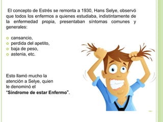 El concepto de Estrés se remonta a 1930, Hans Selye, observó
que todos los enfermos a quienes estudiaba, indistintamente de
la enfermedad propia, presentaban síntomas comunes y
generales:
 cansancio,
 perdida del apetito,
 baja de peso,
 astenia, etc.
Esto llamó mucho la
atención a Selye, quien
le denominó el
"Síndrome de estar Enfermo".
 