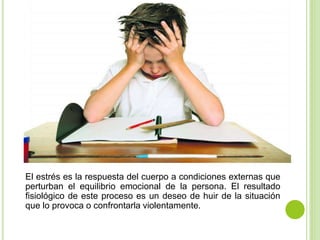 El estrés es la respuesta del cuerpo a condiciones externas que
perturban el equilibrio emocional de la persona. El resultado
fisiológico de este proceso es un deseo de huir de la situación
que lo provoca o confrontarla violentamente.
 
