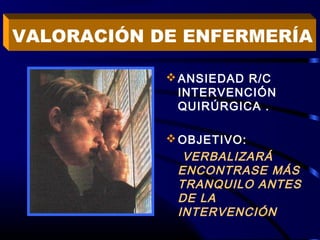 ANSIEDAD R/C
INTERVENCIÓN
QUIRÚRGICA .
OBJETIVO:
VERBALIZARÁ
ENCONTRASE MÁS
TRANQUILO ANTES
DE LA
INTERVENCIÓN
VALORACIÓN DE ENFERMERÍA
 