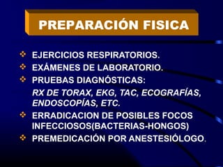  EJERCICIOS RESPIRATORIOS.
 EXÁMENES DE LABORATORIO.
 PRUEBAS DIAGNÓSTICAS:
RX DE TORAX, EKG, TAC, ECOGRAFÍAS,
ENDOSCOPÍAS, ETC.
 ERRADICACION DE POSIBLES FOCOS
INFECCIOSOS(BACTERIAS-HONGOS)
 PREMEDICACIÓN POR ANESTESIÓLOGO.
PREPARACIÓN FISICA
 