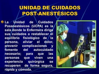 UNIDAD DE CUIDADOS
POST-ANESTÉSICOS
La Unidad de Cuidados
Posanestésicos (UCPA) es la
sala donde la Enfermera dirige
sus cuidados a restablecer el
equilibrio fisiológico de la
persona, aliviar el dolor,
prevenir complicaciones y
fomento del autocuidado
necesario; para que las
personas que viven una
experiencia quirúrgica se
recuperen de forma segura,
rápida y cómoda.
 