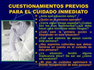 CUESTIONAMIENTOS PREVIOS
PARA EL CUIDADO INMEDIATO
¿Ante qué situación estoy?
¿Quién es la persona operada?
¿Corre algún riesgo especial?¿Cuáles
son los mas importantes?¿qué debo
hacer para minimizar estos riesgos?
¿Cuál será la primera acción a
emprender en esta situación?
¿Con qué sistema de apoyo cuenta
esta persona?
¿Hay aspectos culturales que deban
tomarse en cuenta en el cuidado de
esta persona?
¿La situación tendrá alguna
implicancia ética? De ser así ¿cómo
se resolverá?
¿Mi plan de cuidados optimizará la
pronta recuperación de esta persona?
 